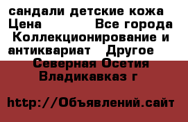 сандали детские кожа › Цена ­ 2 000 - Все города Коллекционирование и антиквариат » Другое   . Северная Осетия,Владикавказ г.